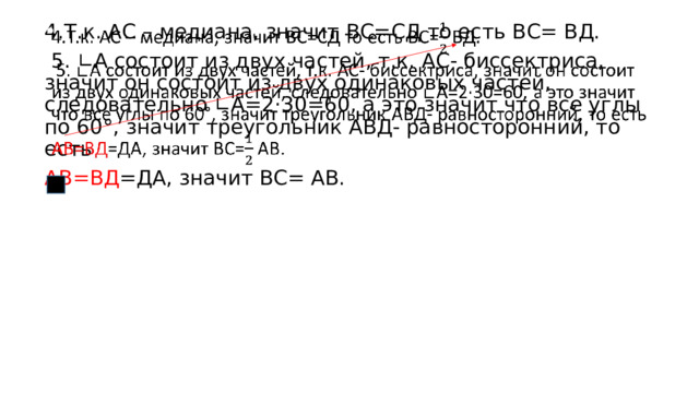 4.Т.к. АС – медиана, значит ВС=СД то есть ВС= ВД.    5. ∟А состоит из двух частей, т.к. АС- биссектриса, значит он состоит из двух одинаковых частей, следовательно ∟А=2·30=60, а это значит что все углы по 60°, значит треугольник АВД- равносторонний, то есть АВ=ВД =ДА, значит ВС= АВ. 