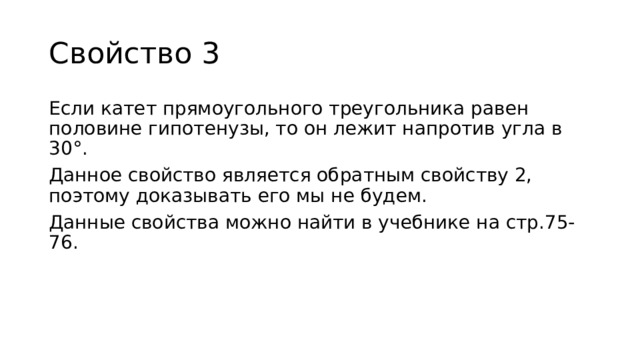 Свойство 3 Если катет прямоугольного треугольника равен половине гипотенузы, то он лежит напротив угла в 30°. Данное свойство является обратным свойству 2, поэтому доказывать его мы не будем. Данные свойства можно найти в учебнике на стр.75-76. 