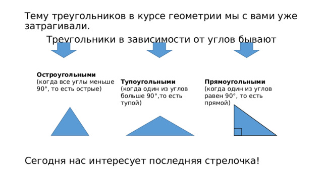 Тему треугольников в курсе геометрии мы с вами уже затрагивали. Треугольники в зависимости от углов бывают Сегодня нас интересует последняя стрелочка! Остроугольными (когда все углы меньше 90°, то есть острые)  Тупоугольными (когда один из углов больше 90°,то есть тупой)  Прямоугольными (когда один из углов равен 90°, то есть прямой) 