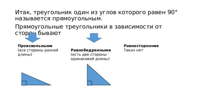 Итак, треугольник один из углов которого равен 90° называется прямоугольным. Прямоугольные треугольники в зависимости от сторон бывают Произвольными (все стороны разной длины)  Равнобедренными (есть две стороны одинаковой длины) Равносторонние Таких нет 