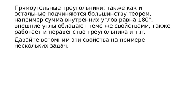 Прямоугольные треугольники, также как и остальные подчиняются большинству теорем, например сумма внутренних углов равна 180°, внешние углы обладают теме же свойствами, также работает и неравенство треугольника и т.п. Давайте вспомним эти свойства на примере нескольких задач. 