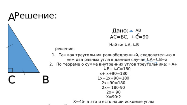Решение: А Дано: АВС АС=ВС, ∟С=90 Найти: ∟А, ∟В решение: Так как треугольник равнобедренный, следовательно в нем два равных угла в данном случае ∟А=∟В=х По теореме о сумме внутренних углов треугольника: ∟А+ ∟В+ ∟С=180 х+ х+90=180 1х+1х+90=180 2х+90=180 2х= 180-90 2х= 90 Х=90:2 Х=45- а это и есть наши искомые углы Ответ: 45. В С В С 
