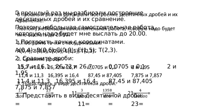 В прошлый раз мы разбирали построение десятичных дробей и их сравнение.   Поэтому небольшая самостоятельная работа, которую надо будет мне выслать до 20.00. 1.Построить точки с координатами. А(0,4); В(0,6);С(0,9); Е(1,5); Т(2,3). 2. Сравните дроби:  15,7 и 16,1 26,72 и 26,7 0,0705 и 0,1 2 и 1,95  11,4 и 11,3 16,395 и 16,4 87,45 и 87,405 7,875 и 7,857 3. Представить в виде десятичной дроби: = = 11= = 23= 