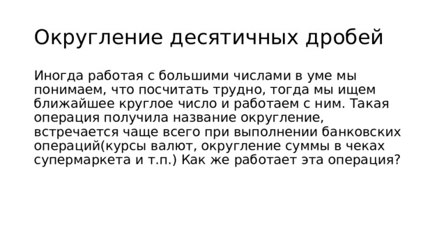Округление десятичных дробей Иногда работая с большими числами в уме мы понимаем, что посчитать трудно, тогда мы ищем ближайшее круглое число и работаем с ним. Такая операция получила название округление, встречается чаще всего при выполнении банковских операций(курсы валют, округление суммы в чеках супермаркета и т.п.) Как же работает эта операция? 