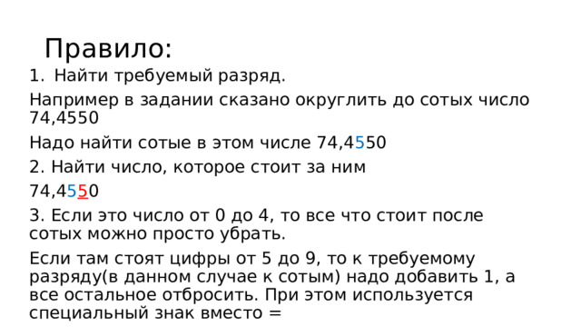 Правило: Найти требуемый разряд. Например в задании сказано округлить до сотых число 74,4550 Надо найти сотые в этом числе 74,4 5 50 2. Найти число, которое стоит за ним 74,4 5 5 0 3. Если это число от 0 до 4, то все что стоит после сотых можно просто убрать. Если там стоят цифры от 5 до 9, то к требуемому разряду(в данном случае к сотым) надо добавить 1, а все остальное отбросить. При этом используется специальный знак вместо = 74,4 5 5 0≈74,46 (≈ этот знак читается как приближенно равно) 