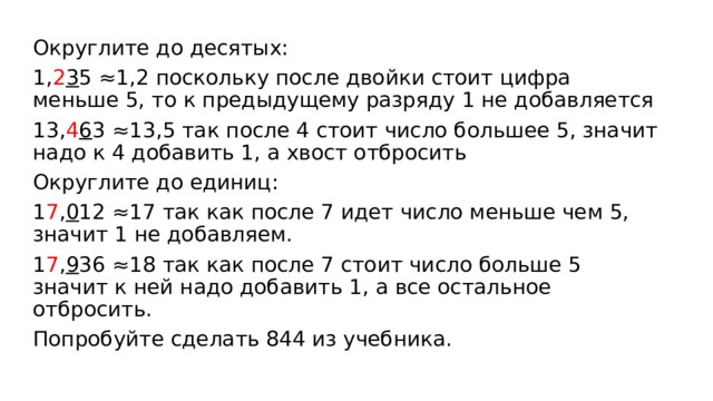 Округлите до десятых: 1, 2 3 5 ≈1,2 поскольку после двойки стоит цифра меньше 5, то к предыдущему разряду 1 не добавляется 13, 4 6 3 ≈13,5 так после 4 стоит число большее 5, значит надо к 4 добавить 1, а хвост отбросить Округлите до единиц: 1 7 , 0 12 ≈17 так как после 7 идет число меньше чем 5, значит 1 не добавляем. 1 7 , 9 36 ≈18 так как после 7 стоит число больше 5 значит к ней надо добавить 1, а все остальное отбросить. Попробуйте сделать 844 из учебника. 