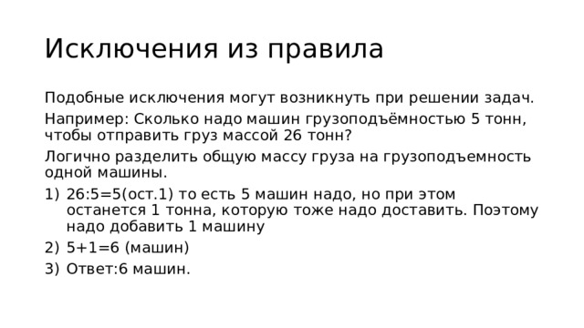 Исключения из правила Подобные исключения могут возникнуть при решении задач. Например: Сколько надо машин грузоподъёмностью 5 тонн, чтобы отправить груз массой 26 тонн? Логично разделить общую массу груза на грузоподъемность одной машины. 26:5=5(ост.1) то есть 5 машин надо, но при этом останется 1 тонна, которую тоже надо доставить. Поэтому надо добавить 1 машину 5+1=6 (машин) Ответ:6 машин. 
