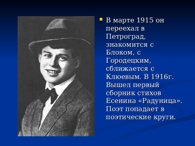 В марте 1915 он переехал в Петроград, знакомится с Блоком, с Городецким, сближается с Клюевым. В 1916г. Вышел первый сборник стихов Есенина «Радуница». Поэт попадает в поэтические круги. 