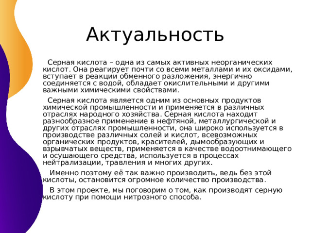  Серная кислота – одна из самых активных неорганических кислот. Она реагирует почти со всеми металлами и их оксидами, вступает в реакции обменного разложения, энергично соединяется с водой, обладает окислительными и другими важными химическими свойствами.  Серная кислота является одним из основных продуктов химической промышленности и применяется в различных отраслях народного хозяйства. Серная кислота находит разнообразное применение в нефтяной, металлургической и других отраслях промышленности, она широко используется в производстве различных солей и кислот, всевозможных органических продуктов, красителей, дымообразующих и взрывчатых веществ, применяется в качестве водоотнимающего и осушающего средства, используется в процессах нейтрализации, травления и многих других.  Именно поэтому её так важно производить, ведь без этой кислоты, остановится огромное количество производства.  В этом проекте, мы поговорим о том, как производят серную кислоту при помощи нитрозного способа. 