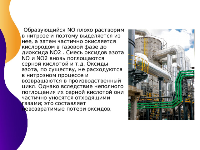  Образующийся NO плохо растворим в нитрозе и поэтому выделяется из нее, а затем частично окисляется кислородом в газовой фазе до диоксида NO2 . Смесь оксидов азота NO и NO2 вновь поглощаются серной кислотой и т.д. Оксиды азота, по существу, не расходуются в нитрозном процессе и возвращаются в производственный цикл. Однако вследствие неполного поглощения их серной кислотой они частично уносятся отходящими газами; это составляет невозвратимые потери оксидов. 