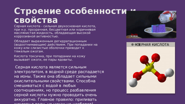 Строение особенности и свойства Серная кислота - сильная двухосновная кислота, при н.у. прозрачная, бесцветная или коричневая маслянистая жидкость, обладающая высокой коррозивной активностью. Обладает выраженным дегидратационным (водоотнимающим) действием. При попадании на кожу или слизистые оболочки приводит к тяжелым ожогам. Кислота токсична, при попадании на кожу вызывает ожоги, ее пары ядовиты. СЕРНАЯ КИСЛОТА  Серная кислота является сильным электролитом, в водной среде распадается на ионы. Также она обладает сильными окислительными свойствами. Способна смешиваться с водой в любых соотношениях, но процесс разбавления серной кислоты нужно проводить очень аккуратно. Главное правило: приливать кислоту в воду, но никак не наоборот! 