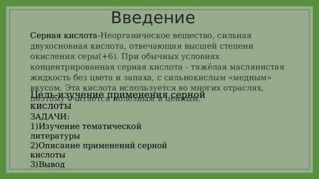 Введение Серная кислота- Неорганическое вещество, сильная двухосновная кислота, отвечающая высшей степени окисления серы(+6). При обычных условиях концентрированная серная кислота - тяжёлая маслянистая жидкость без цвета и запаха, с сильнокислым «медным» вкусом. Эта кислота используется во многих отраслях, поэтому считается полезным и ценным. Цель-изучение применения серной кислоты ЗАДАЧИ: 1)Изучение тематической литературы 2)Описание применений серной кислоты 3)Вывод 