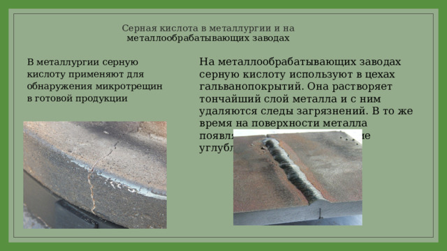 Серная кислота в металлургии и на  металлообрабатывающих заводах На металлообрабатывающих заводах серную кислоту используют в цехах гальванопокрытий. Она растворяет тончайший слой металла и с ним удаляются следы загрязнений. В то же время на поверхности металла появляются микроскопические углубления и выступы. В металлургии серную кислоту применяют для обнаружения микротрещин в готовой продукции 