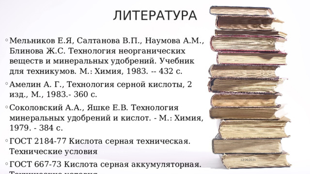 ЛИТЕРАТУРА Мельников Е.Я, Салтанова В.П., Наумова А.М., Блинова Ж.С. Технология неорганических веществ и минеральных удобрений. Учебник для техникумов. М.: Химия, 1983. -- 432 с. Амелин А. Г., Технология серной кислоты, 2 изд., М., 1983.- 360 c. Соколовский А.А., Яшке Е.В. Технология минеральных удобрений и кислот. - М.: Химия, 1979. - 384 с. ГОСТ 2184-77 Кислота серная техническая. Технические условия ГОСТ 667-73 Кислота серная аккумуляторная. Технические условия 12/26/2021 