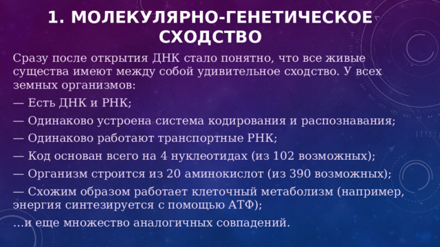 1. Молекулярно-генетическое сходство Сразу после открытия ДНК стало понятно, что все живые существа имеют между собой удивительное сходство. У всех земных организмов: — Есть ДНК и РНК; — Одинаково устроена система кодирования и распознавания; — Одинаково работают транспортные РНК; — Код основан всего на 4 нуклеотидах (из 102 возможных); — Организм строится из 20 аминокислот (из 390 возможных); — Схожим образом работает клеточный метаболизм (например, энергия синтезируется с помощью АТФ); … и еще множество аналогичных совпадений. 