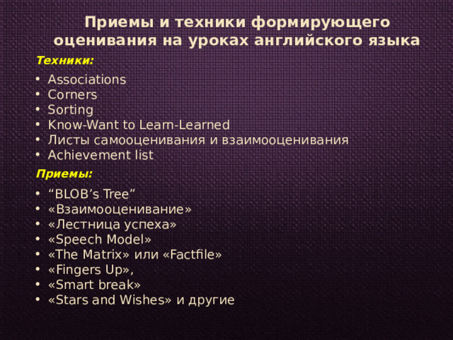 Приемы и техники формирующего оценивания на уроках английского языка Техники: Associations Corners Sorting Know-Want to Learn-Learned Листы самооценивания и взаимооценивания Achievement list Приемы: “ BLOB’s Tree” «Взаимооценивание» «Лестница успеха» «Speech Model» «The Matrix» или «Factfile» «Fingers Up», «Smart break» «Stars and Wishes» и другие 