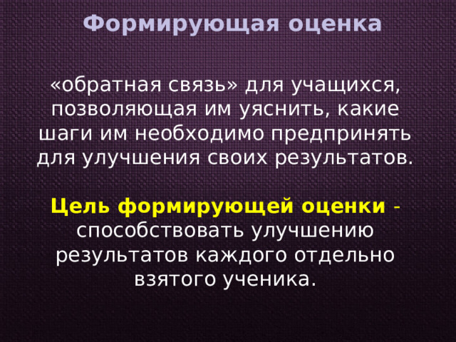 Формирующая  оценка  «обратная связь» для учащихся, позволяющая им уяснить, какие шаги им необходимо предпринять для улучшения своих результатов. Цель формирующей оценки - способствовать улучшению результатов каждого отдельно взятого ученика. 