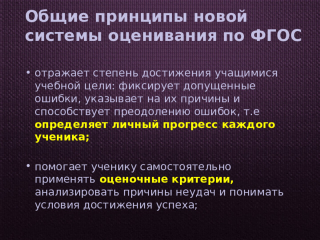 Общие принципы новой системы оценивания по ФГОС отражает степень достижения учащимися учебной цели: фиксирует допущенные ошибки, указывает на их причины и способствует преодолению ошибок, т.е определяет личный прогресс каждого ученика; помогает ученику самостоятельно применять оценочные критерии, анализировать причины неудач и понимать условия достижения успеха; 