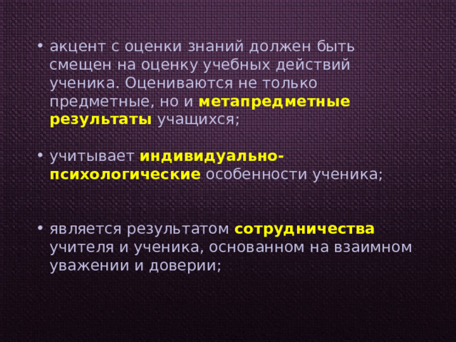 акцент с оценки знаний должен быть смещен на оценку учебных действий ученика. Оцениваются не только предметные, но и метапредметные результаты учащихся; учитывает индивидуально-психологические особенности ученика; является результатом сотрудничества учителя и ученика, основанном на взаимном уважении и доверии; 