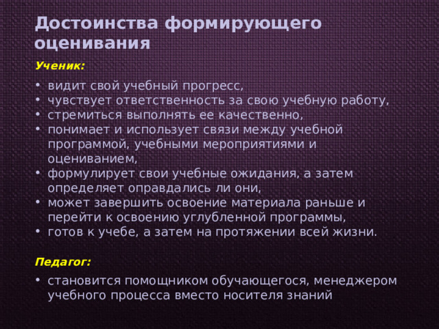 Достоинства формирующего оценивания Ученик: видит свой учебный прогресс, чувствует ответственность за свою учебную работу, стремиться выполнять ее качественно, понимает и использует связи между учебной программой, учебными мероприятиями и оцениванием, формулирует свои учебные ожидания, а затем определяет оправдались ли они, может завершить освоение материала раньше и перейти к освоению углубленной программы, готов к учебе, а затем на протяжении всей жизни. Педагог: становится помощником обучающегося, менеджером учебного процесса вместо носителя знаний 
