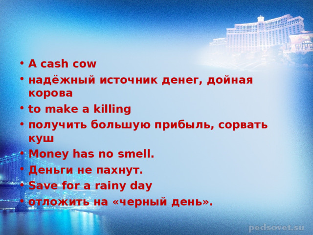 A cash cow надёжный источник денег, дойная корова to make a killing получить большую прибыль, сорвать куш Money has no smell. Деньги не пахнут. Save for a rainy day отложить на «черный день».  