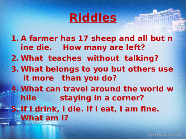 Riddles A farmer has 17 sheep and all but nine die. How many are left? What  teaches  without  talking? What belongs to you but others use it more  than you do? What can travel around the world while  staying in a corner? If I drink, I die. If I eat, I am fine. What am I?  