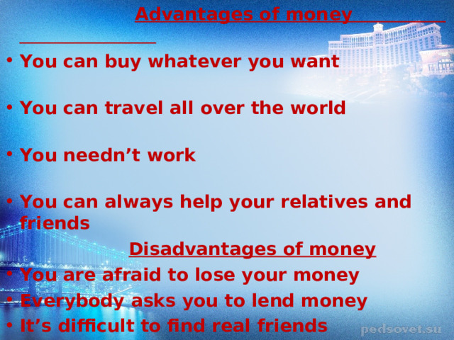  Advantages of money You can buy whatever you want You can travel all over the world You needn’t work You can always help your relatives and friends    Disadvantages of money You are afraid to lose your money Everybody asks you to lend money It’s difficult to find real friends  