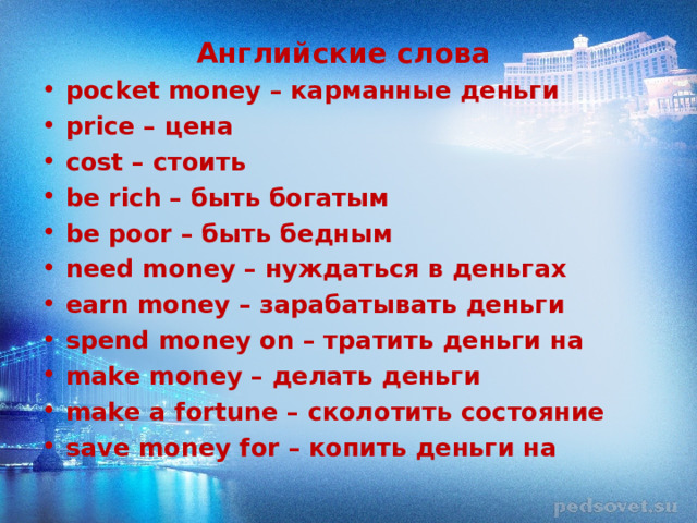 Английские слова pocket money – карманные деньги price – цена cost – стоить be rich – быть богатым be poor – быть бедным need money – нуждаться в деньгах earn money – зарабатывать деньги spend money on – тратить деньги на make money – делать деньги make a fortune – сколотить состояние save money for – копить деньги на  