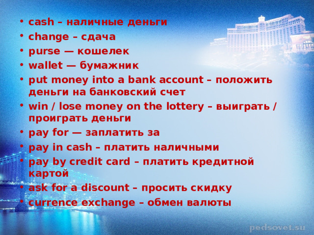 cash – наличные деньги change – сдача purse — кошелек wallet — бумажник put money into a bank account – положить деньги на банковский счет win / lose money on the lottery – выиграть / проиграть деньги pay for — заплатить за pay in cash – платить наличными pay by credit card – платить кредитной картой ask for a discount – просить скидку currence exchange – обмен валюты  