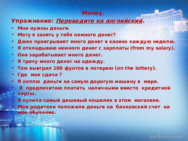 Money. Упражнение:  Переведите на английский . Мне нужны деньги. Могу я занять у тебя немного денег? Джек проигрывает много денег в казино каждую неделю. Я откладываю немного денег с зарплаты (from my salary). Она зарабатывает много денег. Я трачу много денег на одежду. Том выиграл 100 фунтов в лотерею (on the lottery). Где моя сдача ? Я коплю деньги на самую дорогую машину в мире.  Я предпочитаю платить наличными вместо кредитной карты. Я купила самый дешевый кошелек в этом магазине. М ои родители положили деньги на банковский счет на мое обучение.  