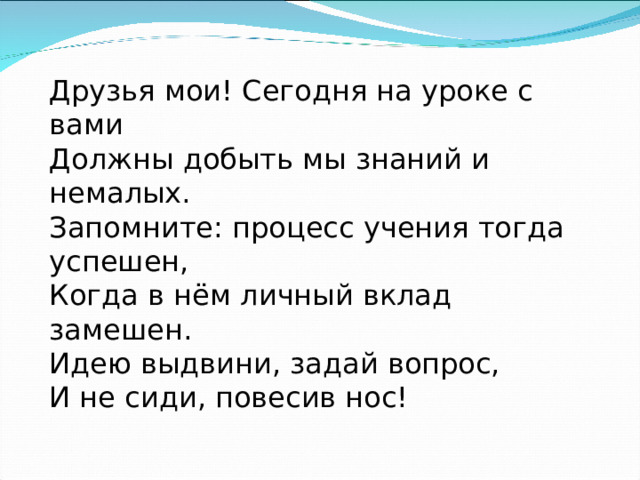 Друзья мои! Сегодня на уроке с вами Должны добыть мы знаний и немалых. Запомните: процесс учения тогда успешен, Когда в нём личный вклад замешен. Идею выдвини, задай вопрос, И не сиди, повесив нос! 