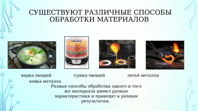   Существуют различные способы обработки материалов  варка овощей сушка овощей литьё металла ковка металла Разные способы обработки одного и того же материала имеют разные характеристики и приводят к разным результатам.   