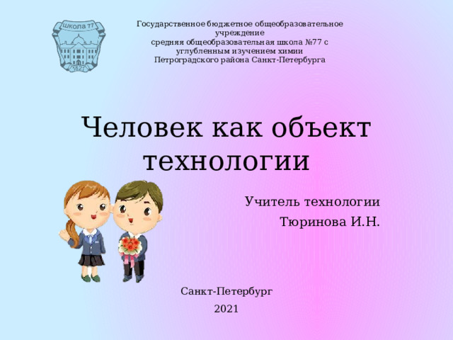 Государственное бюджетное общеобразовательное учреждение средняя общеобразовательная школа №77 с углубленным изучением химии Петроградского района Санкт-Петербурга Человек как объект технологии Учитель технологии Тюринова И.Н. Санкт-Петербург 2021 