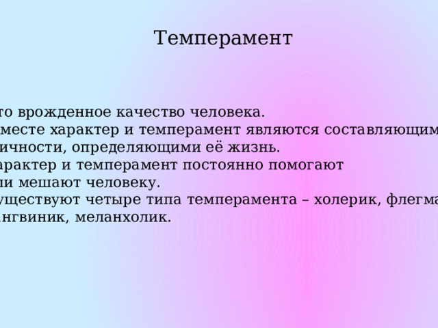Темперамент Это врожденное качество человека.  Вместе характер и темперамент являются составляющими  личности, определяющими её жизнь. Характер и темперамент постоянно помогают или мешают человеку. Существуют четыре типа темперамента – холерик, флегматик, сангвиник, меланхолик. 