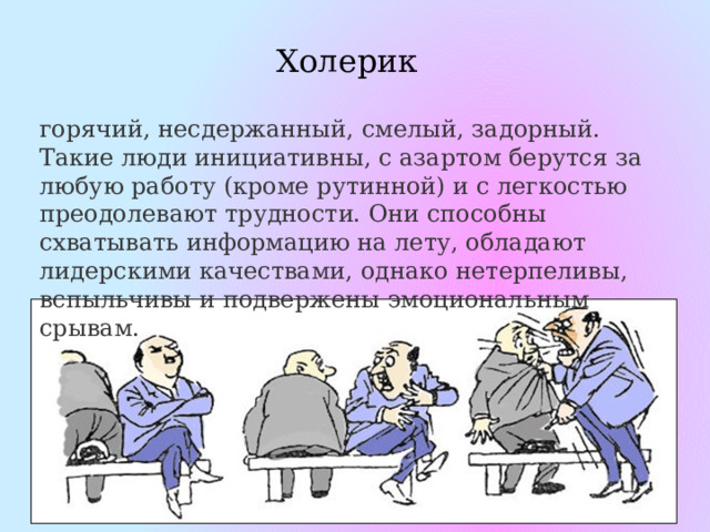 Холерик горячий, несдержанный, смелый, задорный. Такие люди инициативны, с азартом берутся за любую работу (кроме рутинной) и с легкостью преодолевают трудности. Они способны схватывать информацию на лету, обладают лидерскими качествами, однако нетерпеливы, вспыльчивы и подвержены эмоциональным срывам. 