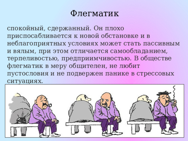 Флегматик спокойный, сдержанный. Он плохо приспосабливается к новой обстановке и в неблагоприятных условиях может стать пассивным и вялым, при этом отличается самообладанием, терпеливостью, предприимчивостью. В обществе флегматик в меру общителен, не любит пустословия и не подвержен панике в стрессовых ситуациях. 