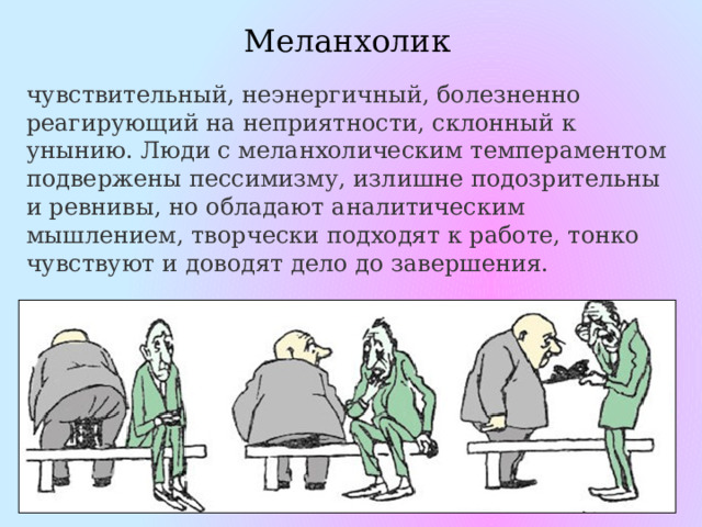 Меланхолик чувствительный, неэнергичный, болезненно реагирующий на неприятности, склонный к унынию. Люди с меланхолическим темпераментом подвержены пессимизму, излишне подозрительны и ревнивы, но обладают аналитическим мышлением, творчески подходят к работе, тонко чувствуют и доводят дело до завершения. 