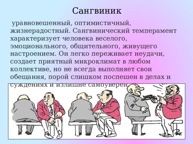 Сангвиник   уравновешенный, оптимистичный, жизнерадостный. Сангвинический темперамент характеризует человека веселого, эмоционального, общительного, живущего настроением. Он легко переживает неудачи, создает приятный микроклимат в любом коллективе, но не всегда выполняет свои обещания, порой слишком поспешен в делах и суждениях и излишне самоуверен. 