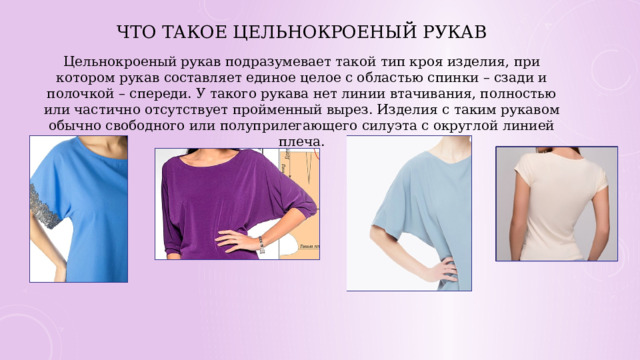 Что такое цельнокроеный рукав   Цельнокроеный рукав подразумевает такой тип кроя изделия, при котором рукав составляет единое целое с областью спинки – сзади и полочкой – спереди. У такого рукава нет линии втачивания, полностью или частично отсутствует пройменный вырез. Изделия с таким рукавом обычно свободного или полуприлегающего силуэта с округлой линией плеча. 
