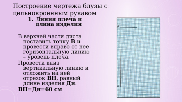 Построение чертежа блузы с цельнокроенным рукавом Линия плеча и длина изделия  В верхней части листа поставить точку В и провести вправо от нее горизонтальную линию – уровень плеча. Провести вниз вертикальную линию и отложить на ней отрезок ВН , равный длине изделия Ди . ВН=Ди=60 см 