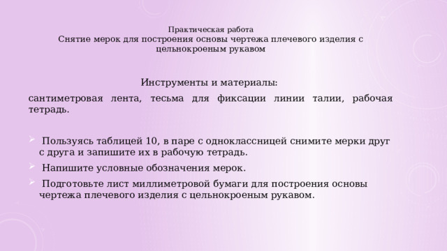 Практическая работа  Снятие мерок для построения основы чертежа плечевого изделия с цельнокроеным рукавом    Инструменты и материалы: сантиметровая лента, тесьма для фиксации линии талии, рабочая тетрадь.  Пользуясь таблицей 10, в паре с одноклассницей снимите мерки друг с друга и запишите их в рабочую тетрадь.  Напишите условные обозначения мерок.  Подготовьте лист миллиметровой бумаги для построения основы чертежа плечевого изделия с цельнокроеным рукавом. 