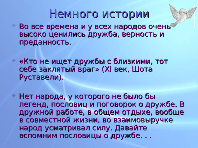 Немного истории Во все времена и у всех народов очень высоко ценились дружба, верность и преданность. «Кто не ищет дружбы с близкими, тот себе заклятый враг» ( XI век, Шота Руставели). Нет народа, у которого не было бы легенд, пословиц и поговорок о дружбе. В дружной работе, в общем отдыхе, вообще в совместной жизни, во взаимовыручке народ усматривал силу. Давайте вспомним пословицы о дружбе. . . 