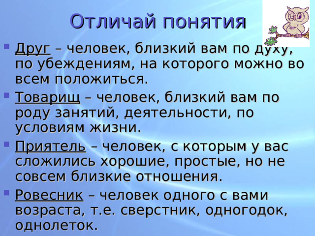 Отличай понятия Друг – человек, близкий вам по духу, по убеждениям, на которого можно во всем положиться. Товарищ – человек, близкий вам по роду занятий, деятельности, по условиям жизни. Приятель – человек, с которым у вас сложились хорошие, простые, но не совсем близкие отношения. Ровесник – человек одного с вами возраста, т.е. сверстник, одногодок, однолеток.  