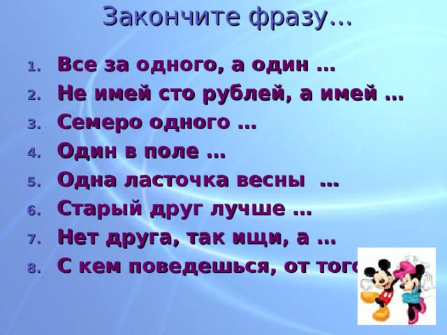 Закончите фразу… Все за одного, а один … Не имей сто рублей, а имей … Семеро одного … Один в поле … Одна ласточка весны … Старый друг лучше … Нет друга, так ищи, а … С кем поведешься, от того …   