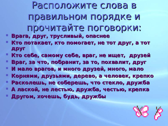 Расположите слова в правильном порядке и прочитайте поговорки: Врага, друг, трусливый, опаснее Кто потакает, кто помогает, не тот друг, а тот друг Кто себе, самому себе, враг, не ищет, друзей Враг, за что, побранит, за то, похвалит, друг И мало врагов, и много друзей, много, мало Корнями, друзьями, дерево, а человек, крепко Расколешь, не соберешь, что стекло, дружба А лаской, не лестью, дружба, честью, крепка Другом, хочешь, будь, дружбы 