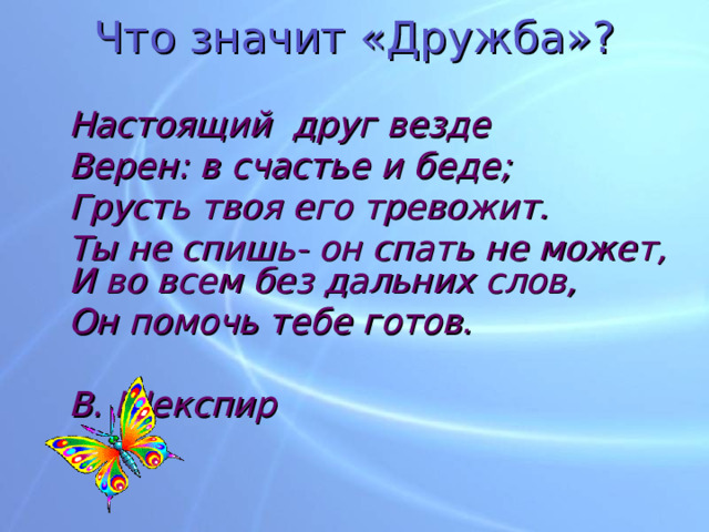 Что значит «Дружба»?  Настоящий друг везде  Верен: в счастье и беде;  Грусть твоя его тревожит.  Ты не спишь- он спать не может,  И во всем без дальних слов,  Он помочь тебе готов.       В. Шекспир 