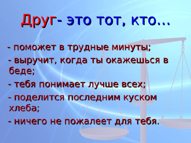 Друг - это тот, кто…  - поможет в трудные минуты;  - выручит, когда ты окажешься в беде;  - тебя понимает лучше всех;  - поделится последним куском хлеба;  - ничего не пожалеет для тебя. 