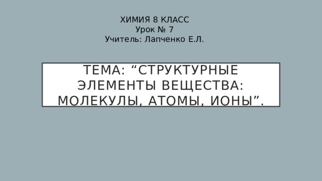 ХИМИЯ 8 КЛАСС Урок № 7 Учитель: Лапченко Е.Л. Тема: “Структурные элементы вещества: молекулы, атомы, ионы”. 