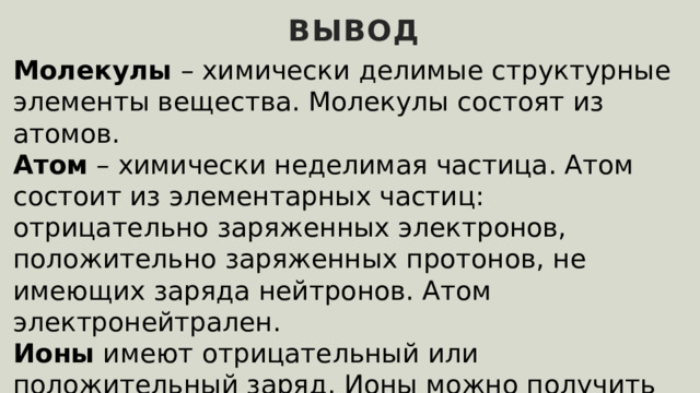 вывод Молекулы – химически делимые структурные элементы вещества. Молекулы состоят из атомов. Атом – химически неделимая частица. Атом состоит из элементарных частиц: отрицательно заряженных электронов, положительно заряженных протонов, не имеющих заряда нейтронов. Атом электронейтрален. Ионы имеют отрицательный или положительный заряд. Ионы можно получить из атомов, добавив им или отняв у них электроны. 