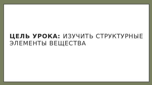 Цель урока: изучить структурные элементы вещества 